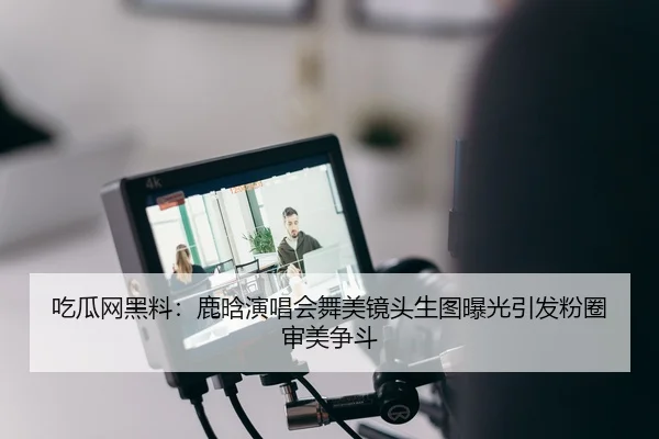 吃瓜网黑料：鹿晗演唱会舞美镜头生图曝光引发粉圈审美争斗