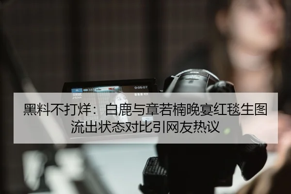 黑料不打烊：白鹿与章若楠晚宴红毯生图流出状态对比引网友热议